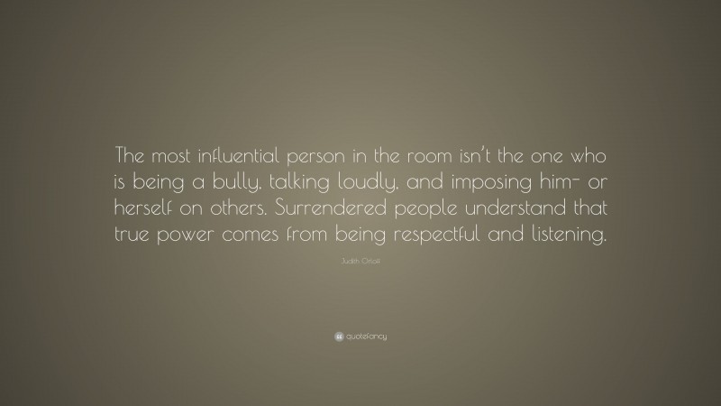 Judith Orloff Quote: “The most influential person in the room isn’t the one who is being a bully, talking loudly, and imposing him- or herself on others. Surrendered people understand that true power comes from being respectful and listening.”