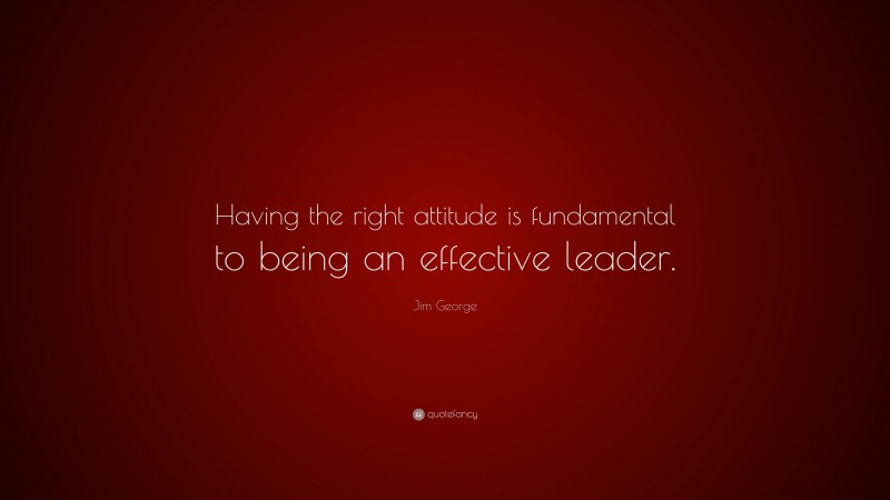 Jim George Quote: “Having the right attitude is fundamental to being an effective leader.”