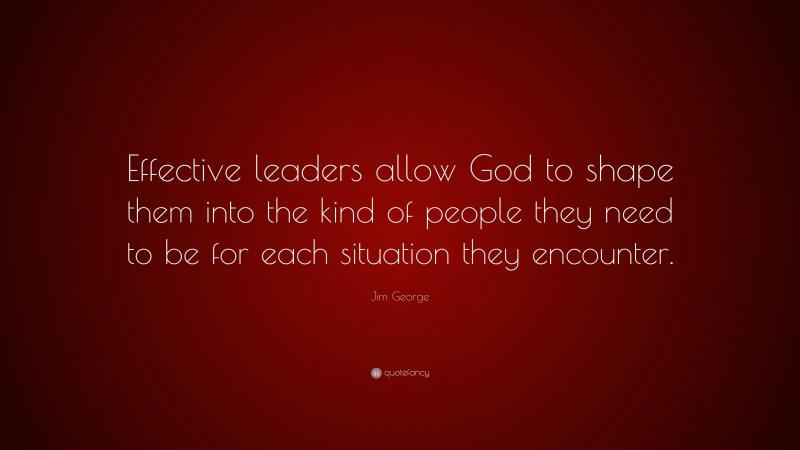 Jim George Quote: “Effective leaders allow God to shape them into the kind of people they need to be for each situation they encounter.”