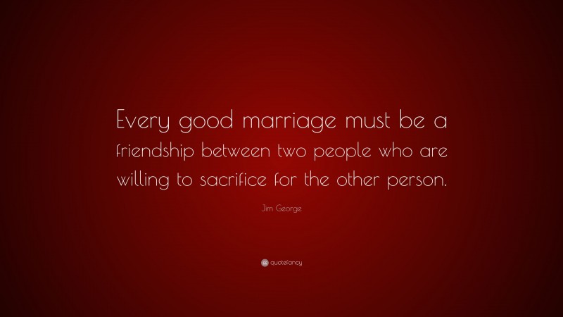 Jim George Quote: “Every good marriage must be a friendship between two people who are willing to sacrifice for the other person.”