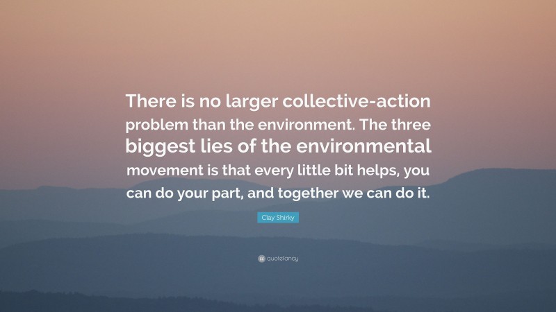 Clay Shirky Quote: “There is no larger collective-action problem than the environment. The three biggest lies of the environmental movement is that every little bit helps, you can do your part, and together we can do it.”