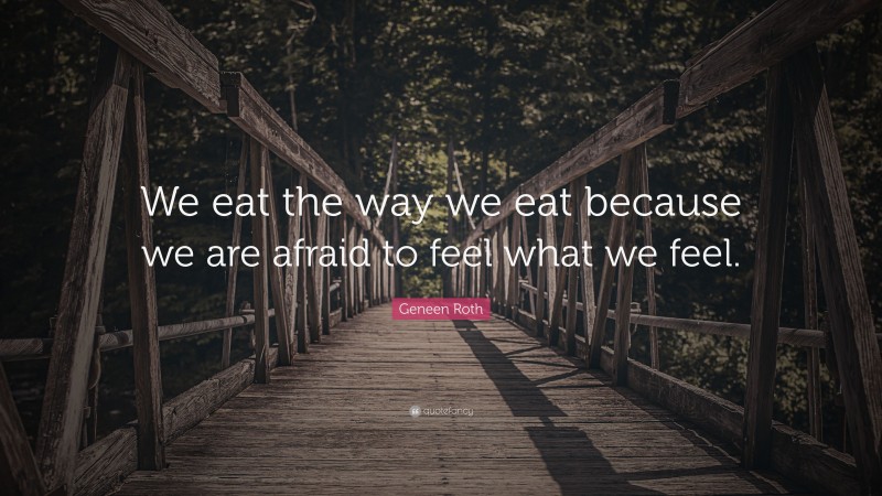 Geneen Roth Quote: “We eat the way we eat because we are afraid to feel what we feel.”