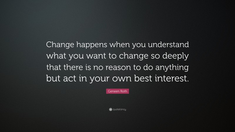 Geneen Roth Quote: “Change happens when you understand what you want to change so deeply that there is no reason to do anything but act in your own best interest.”