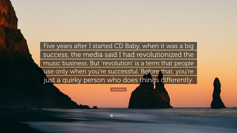 Derek Sivers Quote: “Five years after I started CD Baby, when it was a big success, the media said I had revolutionized the music business. But ‘revolution’ is a term that people use only when you’re successful. Before that, you’re just a quirky person who does things differently.”