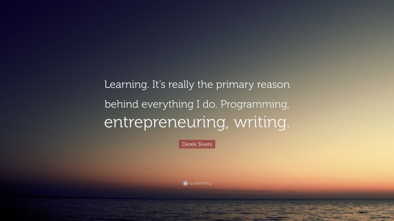 Derek Sivers Quote: “Learning. It’s really the primary reason behind everything I do. Programming, entrepreneuring, writing.”