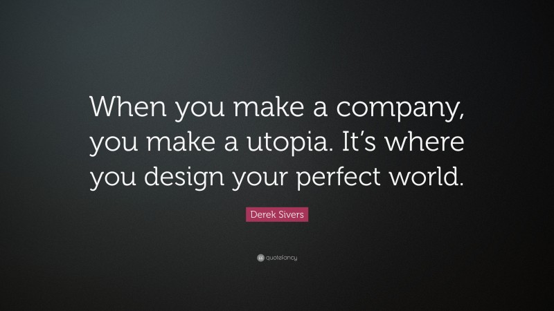 Derek Sivers Quote: “When you make a company, you make a utopia. It’s where you design your perfect world.”