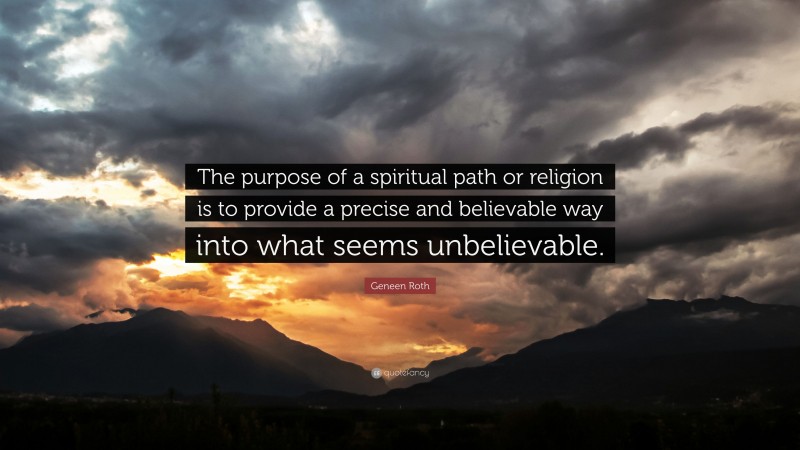 Geneen Roth Quote: “The purpose of a spiritual path or religion is to provide a precise and believable way into what seems unbelievable.”