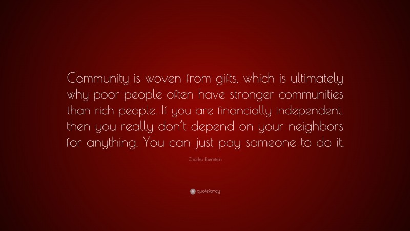 Charles Eisenstein Quote: “Community is woven from gifts, which is ultimately why poor people often have stronger communities than rich people. If you are financially independent, then you really don’t depend on your neighbors for anything. You can just pay someone to do it.”
