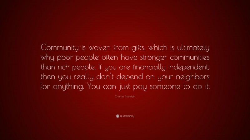 Charles Eisenstein Quote: “Community is woven from gifts, which is ultimately why poor people often have stronger communities than rich people. If you are financially independent, then you really don’t depend on your neighbors for anything. You can just pay someone to do it.”