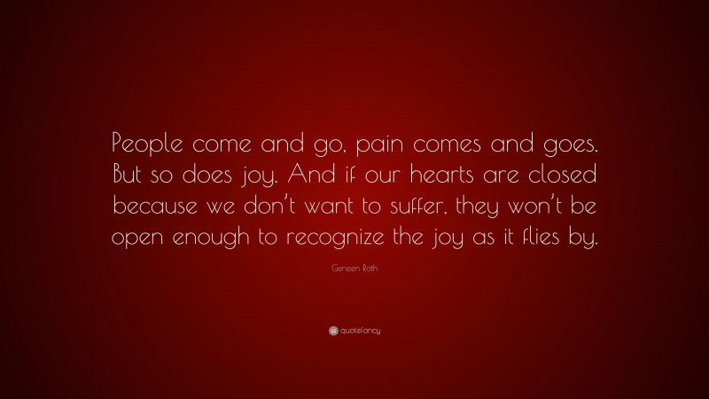 Geneen Roth Quote: “People come and go, pain comes and goes. But so does joy. And if our hearts are closed because we don’t want to suffer, they won’t be open enough to recognize the joy as it flies by.”
