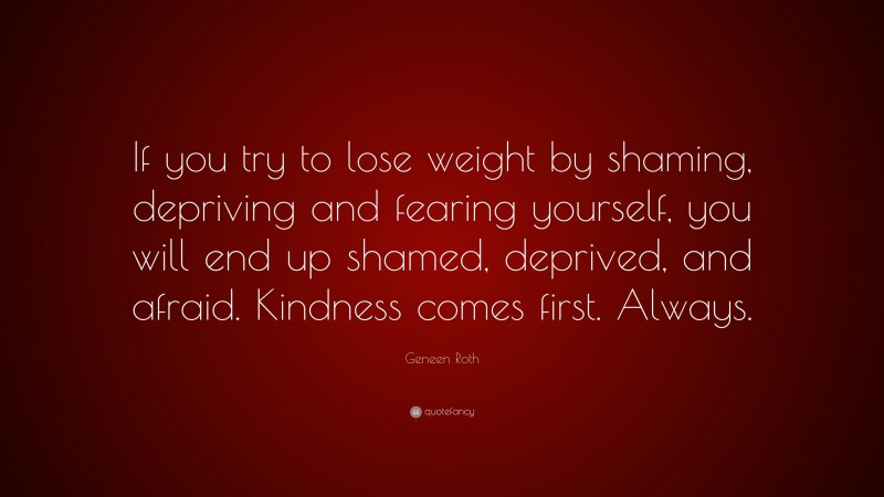 Geneen Roth Quote: “If you try to lose weight by shaming, depriving and fearing yourself, you will end up shamed, deprived, and afraid. Kindness comes first. Always.”