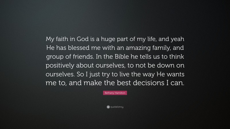 Bethany Hamilton Quote: “My faith in God is a huge part of my life, and yeah He has blessed me with an amazing family, and group of friends. In the Bible he tells us to think positively about ourselves, to not be down on ourselves. So I just try to live the way He wants me to, and make the best decisions I can.”
