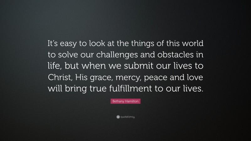 Bethany Hamilton Quote: “It’s easy to look at the things of this world to solve our challenges and obstacles in life, but when we submit our lives to Christ, His grace, mercy, peace and love will bring true fulfillment to our lives.”