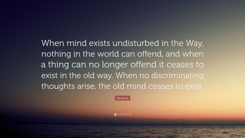 Sengcan Quote: “When mind exists undisturbed in the Way, nothing in the world can offend, and when a thing can no longer offend it ceases to exist in the old way. When no discriminating thoughts arise, the old mind ceases to exist.”