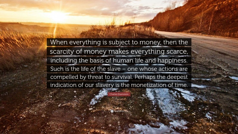 Charles Eisenstein Quote: “When everything is subject to money, then the scarcity of money makes everything scarce, including the basis of human life and happiness. Such is the life of the slave – one whose actions are compelled by threat to survival. Perhaps the deepest indication of our slavery is the monetization of time.”