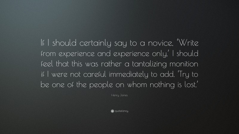 Henry James Quote: “If I should certainly say to a novice, ‘Write from experience and experience only,’ I should feel that this was rather a tantalizing monition if I were not careful immediately to add, ‘Try to be one of the people on whom nothing is lost.’”