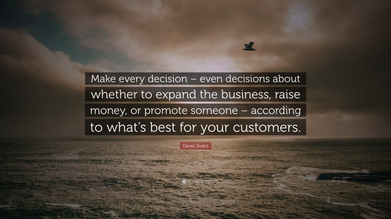 Derek Sivers Quote: “Make every decision – even decisions about whether to expand the business, raise money, or promote someone – according to what’s best for your customers.”