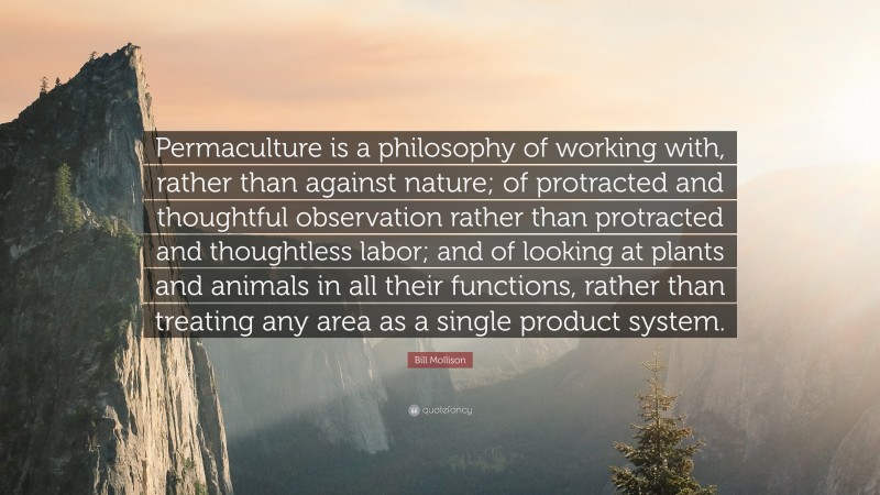 Bill Mollison Quote: “Permaculture is a philosophy of working with, rather than against nature; of protracted and thoughtful observation rather than protracted and thoughtless labor; and of looking at plants and animals in all their functions, rather than treating any area as a single product system.”