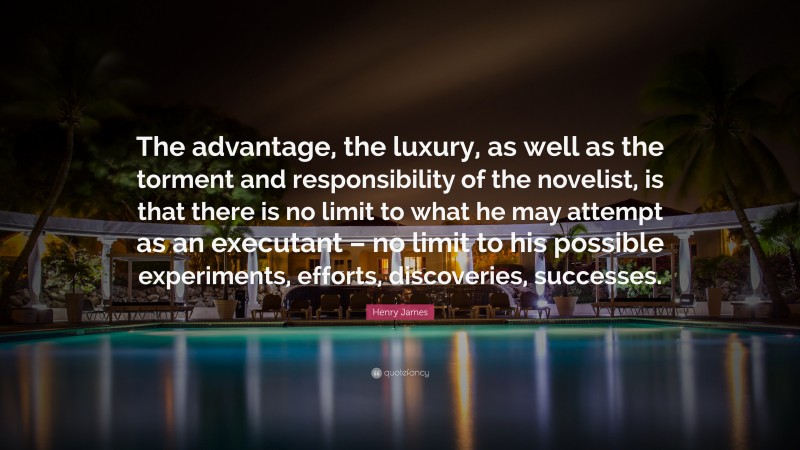 Henry James Quote: “The advantage, the luxury, as well as the torment and responsibility of the novelist, is that there is no limit to what he may attempt as an executant – no limit to his possible experiments, efforts, discoveries, successes.”