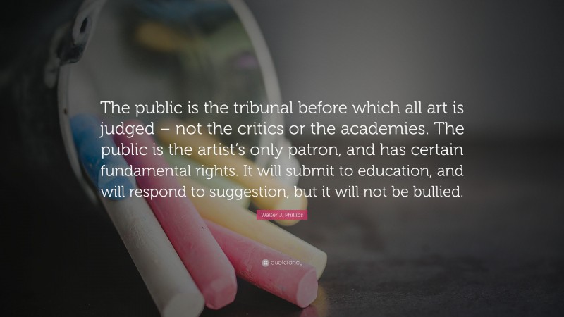Walter J. Phillips Quote: “The public is the tribunal before which all art is judged – not the critics or the academies. The public is the artist’s only patron, and has certain fundamental rights. It will submit to education, and will respond to suggestion, but it will not be bullied.”