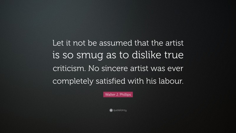 Walter J. Phillips Quote: “Let it not be assumed that the artist is so smug as to dislike true criticism. No sincere artist was ever completely satisfied with his labour.”