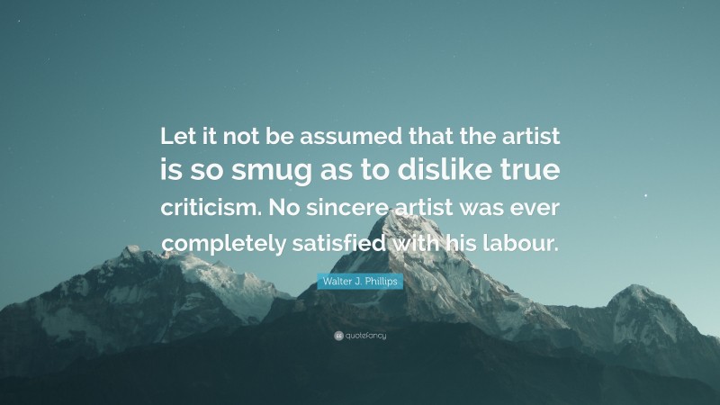 Walter J. Phillips Quote: “Let it not be assumed that the artist is so smug as to dislike true criticism. No sincere artist was ever completely satisfied with his labour.”