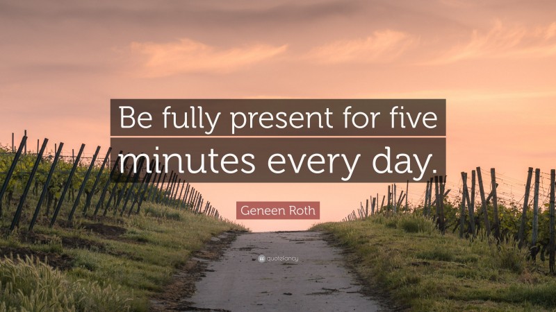 Geneen Roth Quote: “Be fully present for five minutes every day.”