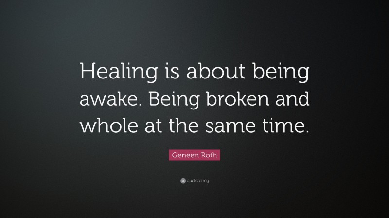 Geneen Roth Quote: “Healing is about being awake. Being broken and whole at the same time.”