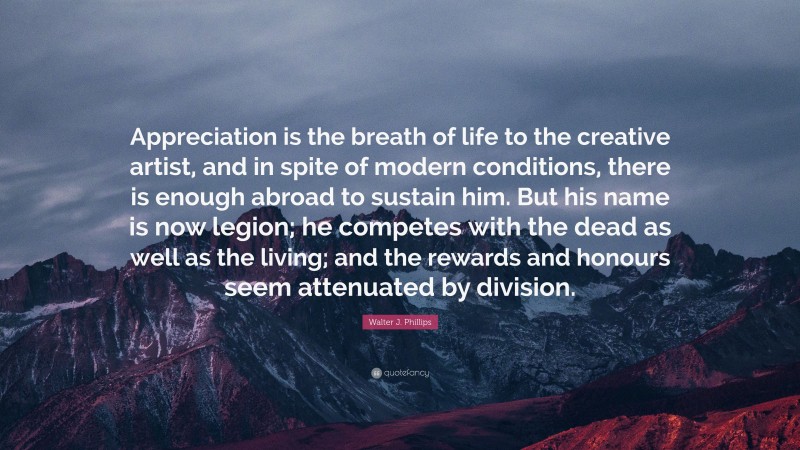 Walter J. Phillips Quote: “Appreciation is the breath of life to the creative artist, and in spite of modern conditions, there is enough abroad to sustain him. But his name is now legion; he competes with the dead as well as the living; and the rewards and honours seem attenuated by division.”