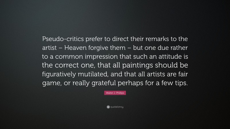 Walter J. Phillips Quote: “Pseudo-critics prefer to direct their remarks to the artist – Heaven forgive them – but one due rather to a common impression that such an attitude is the correct one, that all paintings should be figuratively mutilated, and that all artists are fair game, or really grateful perhaps for a few tips.”