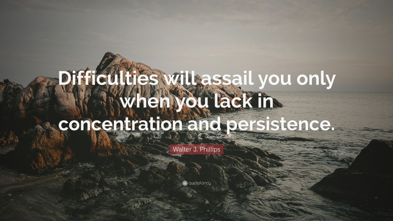 Walter J. Phillips Quote: “Difficulties will assail you only when you lack in concentration and persistence.”