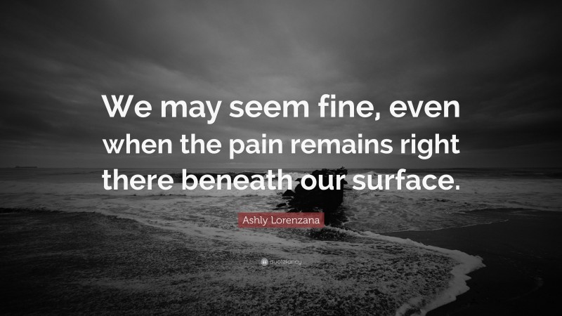 Ashly Lorenzana Quote: “We may seem fine, even when the pain remains right there beneath our surface.”