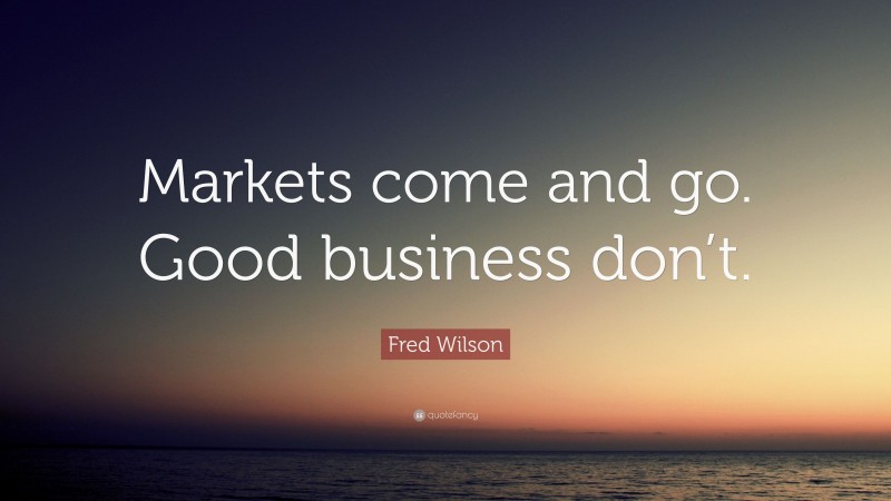 Fred Wilson Quote: “Markets come and go. Good business don’t.”