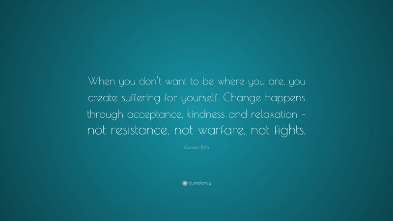 Geneen Roth Quote: “When you don’t want to be where you are, you create suffering for yourself. Change happens through acceptance, kindness and relaxation – not resistance, not warfare, not fights.”