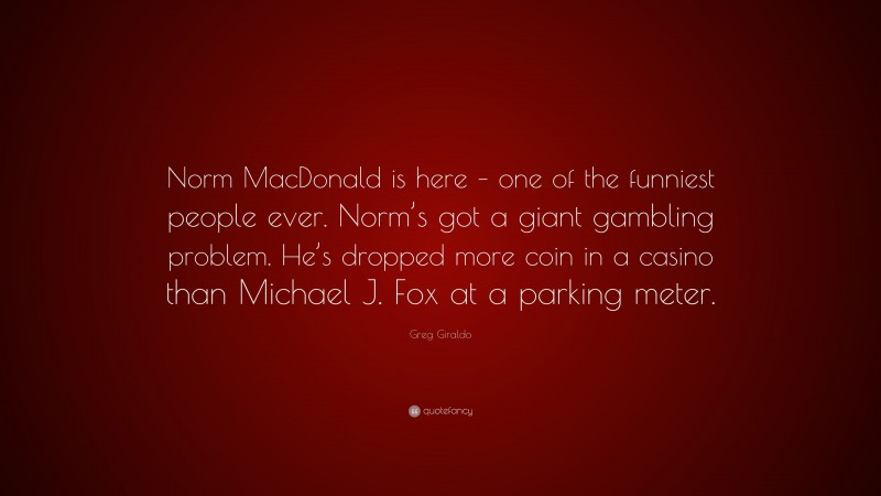 Greg Giraldo Quote: “Norm MacDonald is here – one of the funniest people ever. Norm’s got a giant gambling problem. He’s dropped more coin in a casino than Michael J. Fox at a parking meter.”