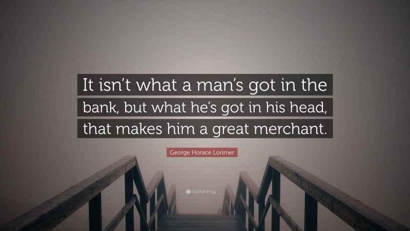 George Horace Lorimer Quote: “It isn’t what a man’s got in the bank, but what he’s got in his head, that makes him a great merchant.”