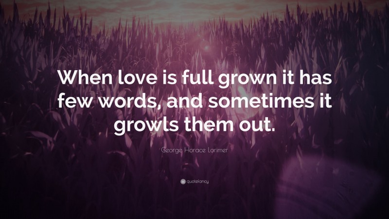 George Horace Lorimer Quote: “When love is full grown it has few words, and sometimes it growls them out.”