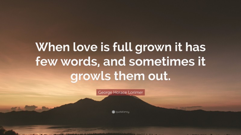 George Horace Lorimer Quote: “When love is full grown it has few words, and sometimes it growls them out.”