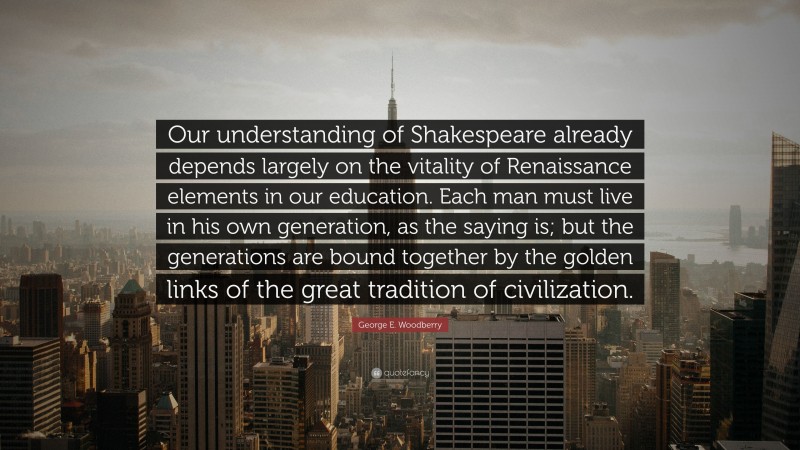 George E. Woodberry Quote: “Our understanding of Shakespeare already depends largely on the vitality of Renaissance elements in our education. Each man must live in his own generation, as the saying is; but the generations are bound together by the golden links of the great tradition of civilization.”