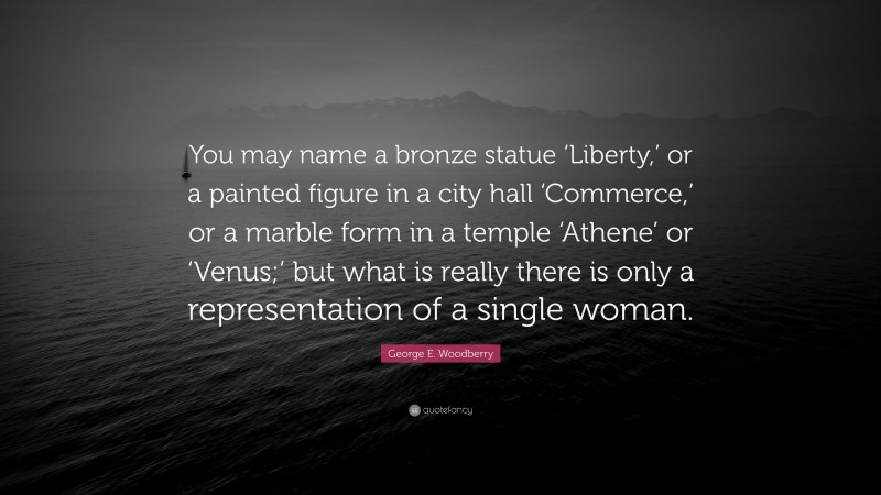 George E. Woodberry Quote: “You may name a bronze statue ‘Liberty,’ or a painted figure in a city hall ‘Commerce,’ or a marble form in a temple ‘Athene’ or ‘Venus;’ but what is really there is only a representation of a single woman.”