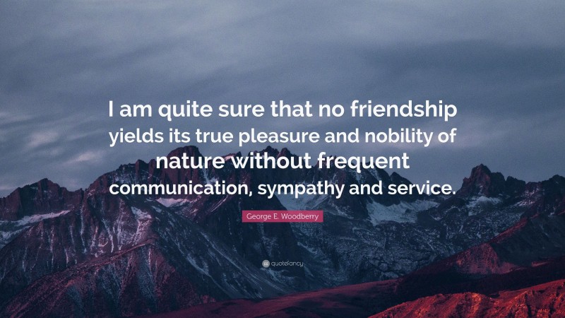 George E. Woodberry Quote: “I am quite sure that no friendship yields its true pleasure and nobility of nature without frequent communication, sympathy and service.”