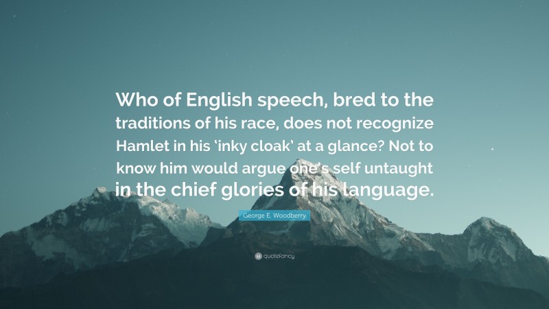 George E. Woodberry Quote: “Who of English speech, bred to the traditions of his race, does not recognize Hamlet in his ‘inky cloak’ at a glance? Not to know him would argue one’s self untaught in the chief glories of his language.”