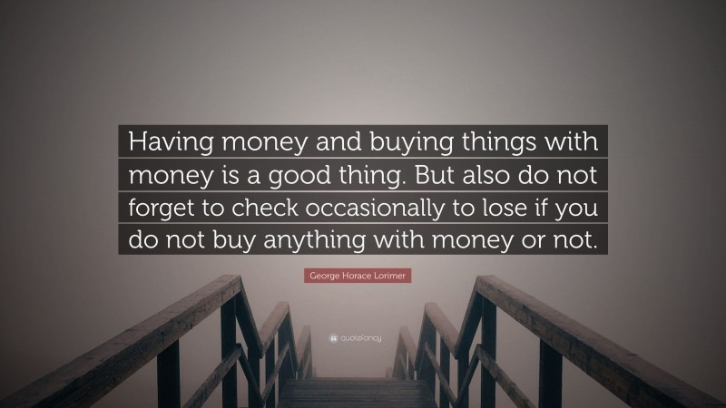 George Horace Lorimer Quote: “Having money and buying things with money is a good thing. But also do not forget to check occasionally to lose if you do not buy anything with money or not.”