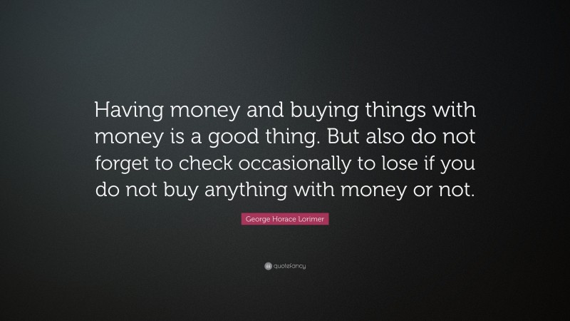 George Horace Lorimer Quote: “Having money and buying things with money is a good thing. But also do not forget to check occasionally to lose if you do not buy anything with money or not.”
