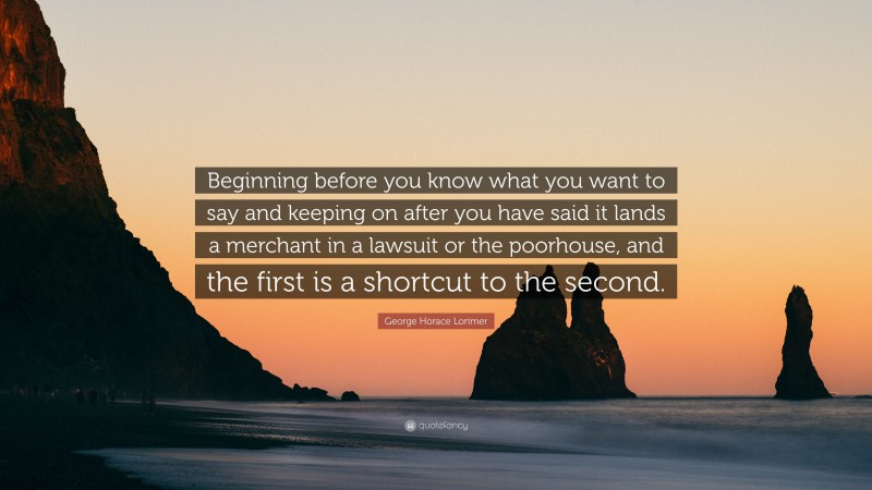 George Horace Lorimer Quote: “Beginning before you know what you want to say and keeping on after you have said it lands a merchant in a lawsuit or the poorhouse, and the first is a shortcut to the second.”