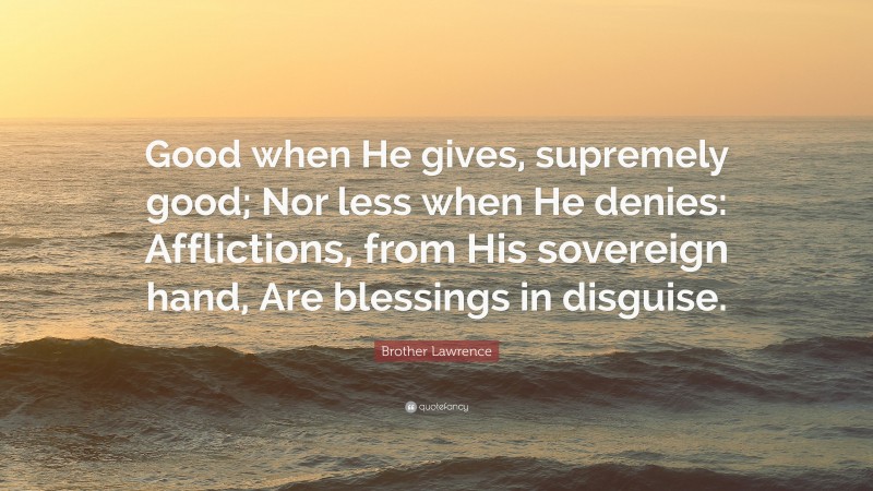 Brother Lawrence Quote: “Good when He gives, supremely good; Nor less when He denies: Afflictions, from His sovereign hand, Are blessings in disguise.”