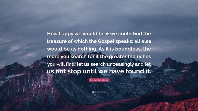Brother Lawrence Quote: “How happy we would be if we could find the treasure of which the Gospel speaks; all else would be as nothing. As it is boundless, the more you search for it the greater the riches you will find; let us search unceasingly and let us not stop until we have found it.”
