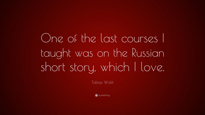 Tobias Wolff Quote: “One of the last courses I taught was on the Russian short story, which I love.”