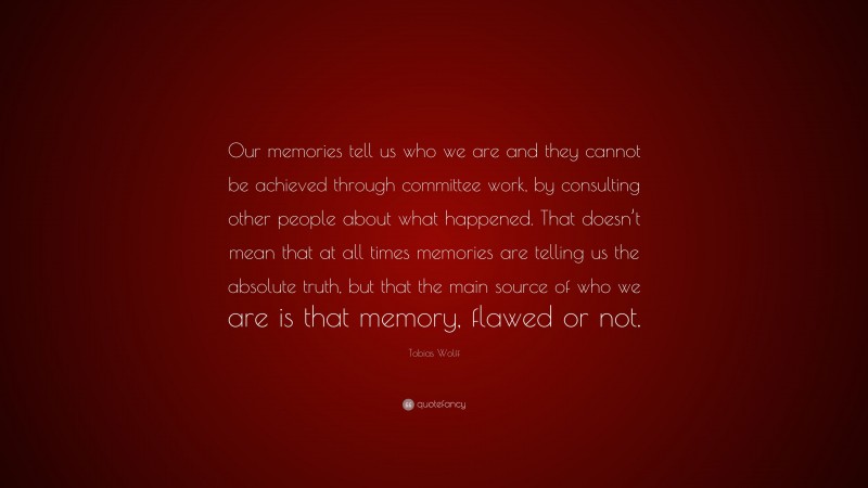 Tobias Wolff Quote: “Our memories tell us who we are and they cannot be achieved through committee work, by consulting other people about what happened. That doesn’t mean that at all times memories are telling us the absolute truth, but that the main source of who we are is that memory, flawed or not.”
