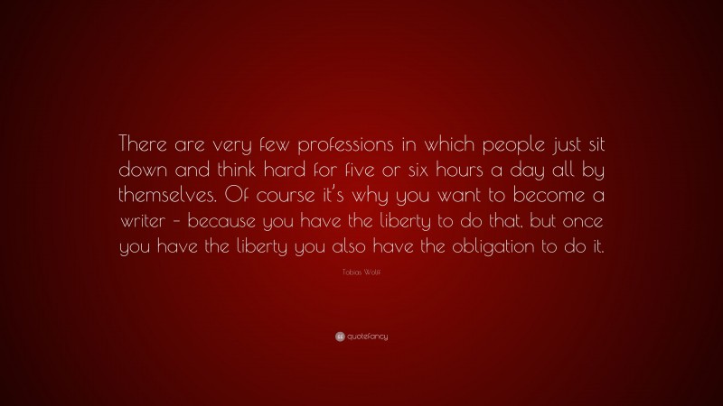 Tobias Wolff Quote: “There are very few professions in which people just sit down and think hard for five or six hours a day all by themselves. Of course it’s why you want to become a writer – because you have the liberty to do that, but once you have the liberty you also have the obligation to do it.”